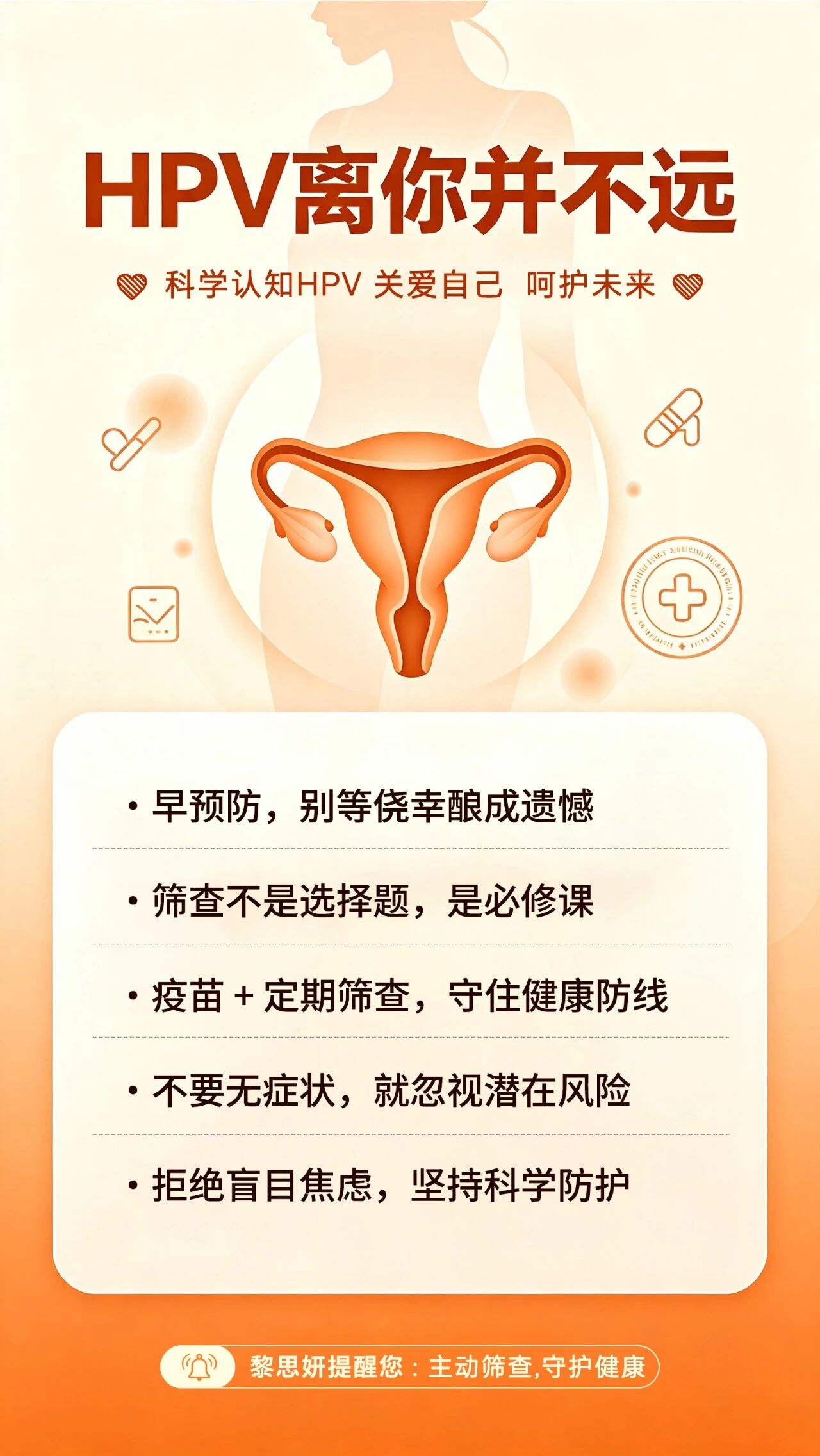 黎思妍提醒您-不要等身体发出信号才重视HPV。一、什么是 HPV？。HPV 全称人类乳头瘤病毒，属于球形 DNA 病毒。。常见分型有多种，其中部分高危型长期持续感染，与宫颈健康密切相关。。宫颈相关疾病是女性高发健康问题之一，发病率逐年上升且呈年轻化趋势。。研究数据显示，绝大多数宫颈病变都与HPV感染有关，女性应重视定期筛查。。二、HPV 有哪些感染途径？。很多人以为 HPV 只有性生活会传播，其实不止：。✅ 性传播途径（最主要途径）。✅ 密切接触传播。✅ 间接接触（接触被病毒污染的物品）。✅ 医源性感染。✅ 母婴传播 日常做好防护，不忽视任意一种传播方式，降低感染风险。。三、如何预防 HPV？。1. 接种 HPV 疫苗，建立主动免疫屏障；。2. 注意私处卫生，规范做好安全防护；。3. 定期做 HPV+TCT 宫颈癌筛查，早发现、早干预；。4. 坚持规律作息、适度运动，提升自身免疫力；。5. 避免多个性伴侣，减少病毒接触机会。。四、科学认知HPV 关爱自己 呵护未来。1.早预防，别等侥幸酿成遗憾。2.筛查不是选择题，是必修课。3.疫苗+定期筛查，守住健康防线。4.不要无症状，就忽视潜在风险。5.拒绝盲目焦虑，坚持科学防护。温馨提示：以上仅为健康科普，不能替代专业医师诊断，如有身体不适，请及时前往正规医院就诊。